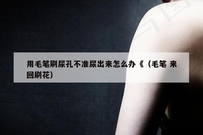 用毛笔刷尿孔不准尿出来怎么办《（毛笔 来回刷花）